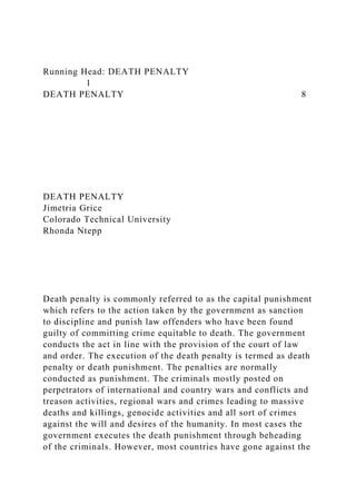 Running Head: DEATH PENALTY
1
DEATH PENALTY 8
DEATH PENALTY
Jimetria Grice
Colorado Technical University
Rhonda Ntepp
Death penalty is commonly referred to as the capital punishment
which refers to the action taken by the government as sanction
to discipline and punish law offenders who have been found
guilty of committing crime equitable to death. The government
conducts the act in line with the provision of the court of law
and order. The execution of the death penalty is termed as death
penalty or death punishment. The penalties are normally
conducted as punishment. The criminals mostly posted on
perpetrators of international and country wars and conflicts and
treason activities, regional wars and crimes leading to massive
deaths and killings, genocide activities and all sort of crimes
against the will and desires of the humanity. In most cases the
government executes the death punishment through beheading
of the criminals. However, most countries have gone against the
 