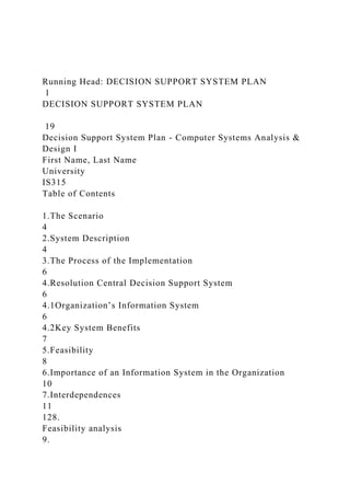 Running Head: DECISION SUPPORT SYSTEM PLAN
1
DECISION SUPPORT SYSTEM PLAN
19
Decision Support System Plan - Computer Systems Analysis &
Design I
First Name, Last Name
University
IS315
Table of Contents
1.The Scenario
4
2.System Description
4
3.The Process of the Implementation
6
4.Resolution Central Decision Support System
6
4.1Organization’s Information System
6
4.2Key System Benefits
7
5.Feasibility
8
6.Importance of an Information System in the Organization
10
7.Interdependences
11
128.
Feasibility analysis
9.
 