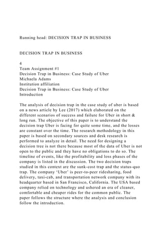 Running head: DECISION TRAP IN BUSINESS
DECISION TRAP IN BUSINESS
4
Team Assignment #1
Decision Trap in Business: Case Study of Uber
Michaela Adams
Institution affiliation
Decision Trap in Business: Case Study of Uber
Introduction
The analysis of decision trap in the case study of uber is based
on a news article by Lee (2017) which elaborated on the
different scenarios of success and failure for Uber in short &
long run. The objective of this paper is to understand the
decision trap Uber is facing for quite some time, and the losses
are constant over the time. The research methodology in this
paper is based on secondary sources and desk research is
performed to analyze in detail. The need for designing a
decision tree is not there because most of the data of Uber is not
open to the public and they have no obligations to do so. The
timeline of events, like the profitability and loss phases of the
company is listed in the discussion. The two decision traps
studied in this context are the sunk-cost trap and the status-quo
trap. The company ‘Uber’ is peer-to-peer ridesharing, food
delivery, taxi-cab, and transportation network company with its
headquarter based in San Francisco, California. The USA based
company relied on technology and ushered an era of cleaner,
comfortable and cheaper rides for the common public. The
paper follows the structure where the analysis and conclusion
follow the introduction.
 