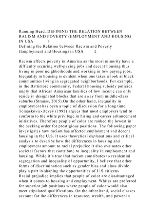 Running Head: DEFINING THE RELATION BETWEEN
RACISM AND POVERTY (EMPLOYMENT AND HOUSING
IN USA 1
Defining the Relation between Racism and Poverty
(Employment and Housing) in USA 2
Racism affects poverty in America as the most minority have a
difficulty securing well-paying jobs and decent housing thus
living in poor neighborhoods and working in low paying jobs.
Inequality in housing is evident when one takes a look at black
communities living in segregated neighborhoods. For example,
in the Baltimore community, Federal housing subsidy policies
imply that African American families of low income can only
reside in designated blocks that are away from middle-class
suburbs (Strauss, 2015).On the other hand, inequality in
employment has been a topic of discussion for a long time.
Tomaskovic-Devey (1993) argues that most employers tend to
conform to the white privilege in hiring and career advancement
initiatives. Therefore people of color are ranked the lowest in
the pecking order for prestigious positions. The following paper
investigates how racism has affected employment and decent
housing in the U.S. It uses theoretical explanations and critical
analysis to describe how the differences in housing and
employment amount to racial prejudice it also evaluates other
societal factors that contribute to inequality in employment and
housing. While it’s true that racism contributes to residential
segregation and inequality of opportunity, I believe that other
forms of discrimination such as gender bias and class divide
play a part in shaping the opportunities of U.S citizens
Racial prejudice implies that people of color are disadvantaged
when it comes to housing and employment. Whites are preferred
for superior job positions where people of color would also
meet stipulated qualifications. On the other hand, social classes
account for the differences in resource, wealth, and power in
 