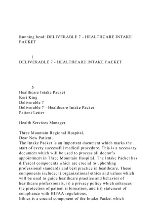 Running head: DELIVERABLE 7 - HEALTHCARE INTAKE
PACKET
1
DELIVERABLE 7 - HEALTHCARE INTAKE PACKET
5
Healthcare Intake Packet
Keri King
Deliverable 7
Deliverable 7 - Healthcare Intake Packet
Patient Letter
Health Services Manager,
Three Mountain Regional Hospital.
Dear New Patient,
The Intake Packet is an important document which marks the
start of every successful medical procedure. This is a necessary
document which will be used to process all doctor’s
appointment in Three Mountain Hospital. The Intake Packet has
different components which are crucial to upholding
professional standards and best practice in healthcare. These
components include; i) organizational ethics and values which
will be used to guide healthcare practice and behavior of
healthcare professionals, ii) a privacy policy which enhances
the protection of patient information, and iii) statement of
compliance with HIPAA regulations.
Ethics is a crucial component of the Intake Packet which
 