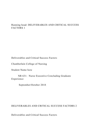 Running head: DELIVERABLES AND CRITICAL SUCCESS
FACTORS 1
Deliverables and Critical Success Factors
Chamberlain College of Nursing
Student Name here
NR 631: Nurse Executive Concluding Graduate
Experience
September/October 2018
DELIVERABLES AND CRITICAL SUCCESS FACTORS 2
Deliverables and Critical Success Factors
 