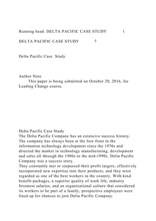 Running head: DELTA PACIFIC CASE STUDY 1
DELTA PACIFIC CASE STUDY 7
Delta Pacific Case Study
Author Note
This paper is being submitted on October 20, 2016, for
Leading Change course.
Delta Pacific Case Study
The Delta Pacific Company has an extensive success history.
The company has always been at the fore front in the
information technology development since the 1970s and
directed the market in technology manufacturing, development
and sales all through the 1980s to the mid-1990s. Delta Pacific
Company was a success story.
They constantly met or surpassed their profit targets, effectively
incorporated new expertise into their products, and they were
regarded as one of the best workers in the country. With kind
benefit packages, a superior quality of work life, industry
foremost salaries, and an organizational culture that considered
its workers to be part of a family, prospective employees were
lined up for chances to join Delta Pacific Company.
 