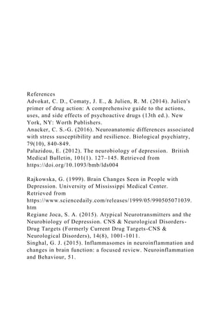 References
Advokat, C. D., Comaty, J. E., & Julien, R. M. (2014). Julien's
primer of drug action: A comprehensive guide to the actions,
uses, and side effects of psychoactive drugs (13th ed.). New
York, NY: Worth Publishers.
Anacker, C. S.-G. (2016). Neuroanatomic differences associated
with stress susceptibility and resilience. Biological psychiatry,
79(10), 840-849.
Palazidou, E. (2012). The neurobiology of depression. British
Medical Bulletin, 101(1). 127–145. Retrieved from
https://doi.org/10.1093/bmb/lds004
Rajkowska, G. (1999). Brain Changes Seen in People with
Depression. University of Mississippi Medical Center.
Retrieved from
https://www.sciencedaily.com/releases/1999/05/990505071039.
htm
Regiane Joca, S. A. (2015). Atypical Neurotransmitters and the
Neurobiology of Depression. CNS & Neurological Disorders-
Drug Targets (Formerly Current Drug Targets-CNS &
Neurological Disorders), 14(8), 1001-1011.
Singhal, G. J. (2015). Inflammasomes in neuroinflammation and
changes in brain function: a focused review. Neuroinflammation
and Behaviour, 51.
 