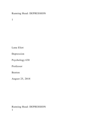 Running Head: DEPRESSION
1
Lana Eliot
Depression
Psychology 630
Professor
Benton
August 25, 2018
Running Head: DEPRESSION
1
 