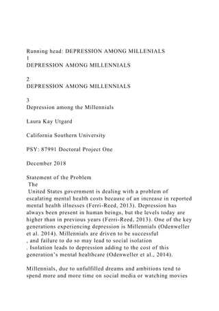 Running head: DEPRESSION AMONG MILLENIALS
1
DEPRESSION AMONG MILLENNIALS
2
DEPRESSION AMONG MILLENNIALS
3
Depression among the Millennials
Laura Kay Utgard
California Southern University
PSY: 87991 Doctoral Project One
December 2018
Statement of the Problem
The
United States government is dealing with a problem of
escalating mental health costs because of an increase in reported
mental health illnesses (Ferri-Reed, 2013). Depression has
always been present in human beings, but the levels today are
higher than in previous years (Ferri-Reed, 2013). One of the key
generations experiencing depression is Millennials (Odenweller
et al. 2014). Millennials are driven to be successful
, and failure to do so may lead to social isolation
. Isolation leads to depression adding to the cost of this
generation’s mental healthcare (Odenweller et al., 2014).
Millennials, due to unfulfilled dreams and ambitions tend to
spend more and more time on social media or watching movies
 