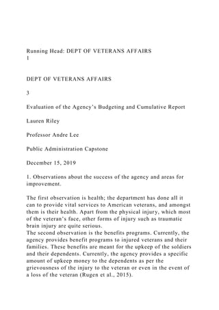 Running Head: DEPT OF VETERANS AFFAIRS
1
DEPT OF VETERANS AFFAIRS
3
Evaluation of the Agency’s Budgeting and Cumulative Report
Lauren Riley
Professor Andre Lee
Public Administration Capstone
December 15, 2019
1. Observations about the success of the agency and areas for
improvement.
The first observation is health; the department has done all it
can to provide vital services to American veterans, and amongst
them is their health. Apart from the physical injury, which most
of the veteran’s face, other forms of injury such as traumatic
brain injury are quite serious.
The second observation is the benefits programs. Currently, the
agency provides benefit programs to injured veterans and their
families. These benefits are meant for the upkeep of the soldiers
and their dependents. Currently, the agency provides a specific
amount of upkeep money to the dependents as per the
grievousness of the injury to the veteran or even in the event of
a loss of the veteran (Rugen et al., 2015).
 