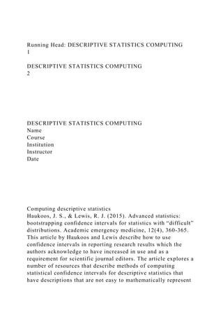 Running Head: DESCRIPTIVE STATISTICS COMPUTING
1
DESCRIPTIVE STATISTICS COMPUTING
2
DESCRIPTIVE STATISTICS COMPUTING
Name
Course
Institution
Instructor
Date
Computing descriptive statistics
Haukoos, J. S., & Lewis, R. J. (2015). Advanced statistics:
bootstrapping confidence intervals for statistics with “difficult”
distributions. Academic emergency medicine, 12(4), 360-365.
This article by Haukoos and Lewis describe how to use
confidence intervals in reporting research results which the
authors acknowledge to have increased in use and as a
requirement for scientific journal editors. The article explores a
number of resources that describe methods of computing
statistical confidence intervals for descriptive statistics that
have descriptions that are not easy to mathematically represent
 
