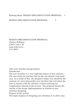Running Head: DESIGN IMPLEMENTATION PROPOSAL 1
DESIGN IMPLEMENTATION PROPOSAL 5
DESIGN IMPLEMENTATION PROPOSAL
Charles Williams
CS457 Unit 1 IP
Juan Echeverria
5/21/2019
Sales user interface design project
Introduction
The user interface is a very important aspect of any software.
The user needs an interface that he/she can interact with much
ease. As a result of this, the designer's major role should be the
creation of a most pleasurable user interface that will allow the
user to interact with the software without realizing the
complications therein in the invoice. This proposal details the
outline of the design implementation in relation to user
interface designing.
Purpose of the system
The major purpose of designing user interface is to allow easy
 