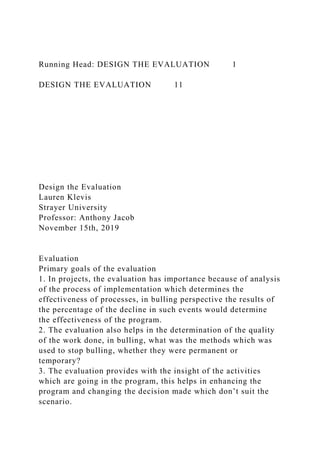 Running Head: DESIGN THE EVALUATION 1
DESIGN THE EVALUATION 11
Design the Evaluation
Lauren Klevis
Strayer University
Professor: Anthony Jacob
November 15th, 2019
Evaluation
Primary goals of the evaluation
1. In projects, the evaluation has importance because of analysis
of the process of implementation which determines the
effectiveness of processes, in bulling perspective the results of
the percentage of the decline in such events would determine
the effectiveness of the program.
2. The evaluation also helps in the determination of the quality
of the work done, in bulling, what was the methods which was
used to stop bulling, whether they were permanent or
temporary?
3. The evaluation provides with the insight of the activities
which are going in the program, this helps in enhancing the
program and changing the decision made which don’t suit the
scenario.
 