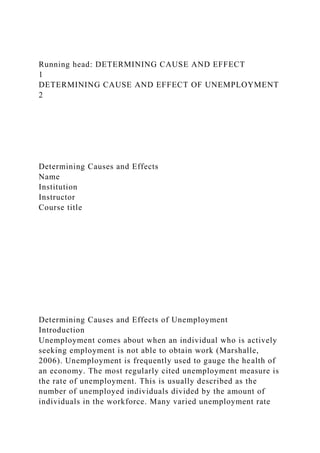 Running head: DETERMINING CAUSE AND EFFECT
1
DETERMINING CAUSE AND EFFECT OF UNEMPLOYMENT
2
Determining Causes and Effects
Name
Institution
Instructor
Course title
Determining Causes and Effects of Unemployment
Introduction
Unemployment comes about when an individual who is actively
seeking employment is not able to obtain work (Marshalle,
2006). Unemployment is frequently used to gauge the health of
an economy. The most regularly cited unemployment measure is
the rate of unemployment. This is usually described as the
number of unemployed individuals divided by the amount of
individuals in the workforce. Many varied unemployment rate
 
