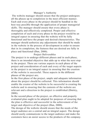 Manager’s Authority
The website manager should ensure that the project undergoes
all the phases up to completion in the most efficient manner.
Each and every phase in the project should be handled in the
best way possible through the application of proper managerial
skills. The manager should ensure that every phase is
thoroughly and effectively completed. Proper and effective
completion of each and every phase in the project would be an
integral aspect in ensuring that the website will be fully
functional and have the proper and desired characteristics. The
manager should authorize any adjustments that should be made
in the website in the process of development in order to ensure
that in its completion, the features that are desired are fully in
place and functional (Dan, 2000).
Project Deliverables
The project is to undergo different phases and in each phase,
there is an intended objective that adds up to what the next step
in the project. There are various aspects in each phase of the
project and consideration of each and every of the target aspects
in the project is an integral aspect in ensuring that the creation
of the website is successful. These aspects in the different
phases of the project are;
In the first phase of the project, ample and adequate information
about the project should be collected. This information should
enable the creator of the website to be successful in creating the
website and in ensuring that the contents of the website are
relevant and a direction in the project is established (Dmitry,
2008).
In the second phase of the project, an effective and properly
evaluated plan ought to be adopted for purposes of ensuring that
the plan is effective and successful in the achievement of the
target and objective of the project (Dan, 2000).
The design of the website should ensure that the needs of the
target audience are a central and an integral aspect. The design
should easily communicate to the target audience and make the
customers have an easier access to the products of the company.
 