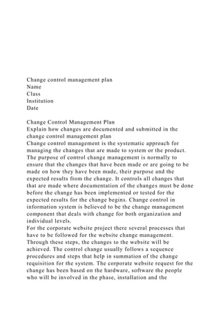 Change control management plan
Name
Class
Institution
Date
Change Control Management Plan
Explain how changes are documented and submitted in the
change control management plan
Change control management is the systematic approach for
managing the changes that are made to system or the product.
The purpose of control change management is normally to
ensure that the changes that have been made or are going to be
made on how they have been made, their purpose and the
expected results from the change. It controls all changes that
that are made where documentation of the changes must be done
before the change has been implemented or tested for the
expected results for the change begins. Change control in
information system is believed to be the change management
component that deals with change for both organization and
individual levels.
For the corporate website project there several processes that
have to be followed for the website change management.
Through these steps, the changes to the website will be
achieved. The control change usually follows a sequence
procedures and steps that help in summation of the change
requisition for the system. The corporate website request for the
change has been based on the hardware, software the people
who will be involved in the phase, installation and the
 