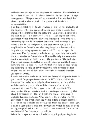 maintenance change of the corporation website. Documentation
is the first process that has been involved in the control change
management. The process of documentation has involved the
above mention changes where it began with hardware
documentation.
The documentation of hardware documentation has included all
the hardware that are required by the corporate website that
include the computer for the software installation, printer and
the mobile device. Software’s are also other important for the
corporate website where software are needed for the website.
Operating system is important software for the computer pc
where it helps the computer to run and execute programs.
Application software’s are also very important because they
help the operating system to execute different and specific
programs. For the website to be in usage there is great need for
the web service software that will actually help the computer
run the corporate website to meet the purpose of the website.
The website needs installation and the storage and the backup
software for the corporate website that will help in recovering
the software in case of any breakdown of the computer that
might lead to loss of the software for the corporate website
(Sanghera, 2008). .
For the corporate website to serve the intended purposes there is
great need for people intervention in different activities that
involves that website. Analysis, development, testing of the
website, training about the website communication and
deployment team for the corporate is real important. The
analysis for the corporate website is an important activity that
should be carried out that will help the project manager in
website decision making. After analysis the developer of the
corporate website will start the website development after the
go head of the website has been given from the project manager.
This is a very crucial stage of the website which should be done
with great professionalism to meet all the required features that
are intended for the corporate website.
When the corporate website has been developed, testing is the
 
