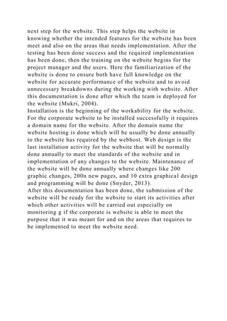 next step for the website. This step helps the website in
knowing whether the intended features for the website has been
meet and also on the areas that needs implementation. After the
testing has been done success and the required implementation
has been done, then the training on the website begins for the
project manager and the users. Here the familiarization of the
website is done to ensure both have full knowledge on the
website for accurate performance of the website and to avoid
unnecessary breakdowns during the working with website. After
this documentation is done after which the team is deployed for
the website (Mukri, 2004).
Installation is the beginning of the workability for the website.
For the corporate website to be installed successfully it requires
a domain name for the website. After the domain name the
website hosting is done which will be usually be done annually
to the website has required by the webhost. Web design is the
last installation activity for the website that will be normally
done annually to meet the standards of the website and in
implementation of any changes to the website. Maintenance of
the website will be done annually where changes like 200
graphic changes, 200n new pages, and 10 extra graphical design
and programming will be done (Snyder, 2013).
After this documentation has been done, the submission of the
website will be ready for the website to start its activities after
which other activities will be carried out especially on
monitoring g if the corporate is website is able to meet the
purpose that it was meant for and on the areas that requires to
be implemented to meet the website need.
 
