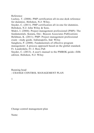 Reference
Luckey, T. (2008). PMP certification all-in-one desk reference
for dummies. Hoboken, N.J: Wiley.
Snyder, C. (2011). PMP certification all-in-one for dummies.
Hoboken, N.J: John Wiley & Sons.
Mukri, I. (2004). Project management professional (PMP): The
fundamentals. Kanata, Ont.: Beacon Associates Publications
Heldman, K. (2011). PMP: Project management professional
exam : study guide. Indianapolis, Ind: Wiley
Sanghera, P. (2008). Fundamentals of effective program
management: A process approach based on the global standard.
Ft. Lauderdale, Fl: J. Ross Pub
Snyder, C. (2013). A user's manual to the PMBOK guide--fifth
edition. Hoboken, N.J: Wiley
Running head
: CHANGE CONTROL MANAGEMENT PLAN
1
Change control management plan
Name
 