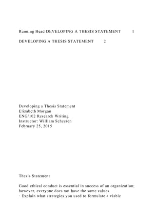 Running Head DEVELOPING A THESIS STATEMENT 1
DEVELOPING A THESIS STATEMENT 2
Developing a Thesis Statement
Elizabeth Morgan
ENG/102 Research Writing
Instructor: William Scheeren
February 25, 2015
Thesis Statement
Good ethical conduct is essential in success of an organization;
however, everyone does not have the same values.
· Explain what strategies you used to formulate a viable
 