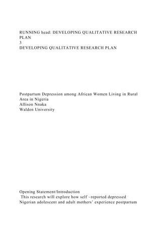 RUNNING head: DEVELOPING QUALITATIVE RESEARCH
PLAN
3
DEVELOPING QUALITATIVE RESEARCH PLAN
Postpartum Depression among African Women Living in Rural
Area in Nigeria
Allison Nnaka
Walden University
Opening Statement/Introduction
This research will explore how self –reported depressed
Nigerian adolescent and adult mothers’ experience postpartum
 