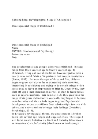 Running head: Developmental Stage of Childhood 1
Developmental Stage of Childhood 6
Developmental Stage of Childhood
Name
PSY605: Developmental Psychology
Instructor name
Date
The developmental age group I chose was childhood. The ages
range from three years of age to twelve years of age. In
childhood, living and social conditions have merged to form a
nearly more solid fabric of importance that creates consistency
(Bates, 1987). Between the ages of three and five, children
began to grow socially as far as expressing their emotions,
interacting in social play and trying to do certain things within
social play to leave an impression on friends. Cognitively, they
start off using their imagination as well as start to learn basics
such as colors, numbers, their name, etc. As they grow into the
range of six years old to twelve years old, they began to become
more lucrative and their minds began to grow. Psychosocial
development occurs as children form relationships, interact with
others, and understand and manage their feelings (OpenStax
Psychology, 2014).
In Erikson’s psychosocial theory, the development is broken
down into several age ranges and stages of crisis. The stages I
will focus on are Initiative vs. Guilt and Industry (also known
as competence) vs. Inferiority (also known as inadequacy).
 