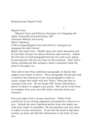 Running head: Digital Tools
1
Digital Tools
5Digital Tools and Effective Strategies for Engaging the
Adult LearnerDavid JonesCollege 100
American Military University
Sharie Adamson
(Title of paper)Digital tools and effective strategies for
engaging the adult learner
Begin your paper here. Double space the entire document and
be sure that you put two spaces between each sentence. Indent
the first line of each paragraph between five and seven spaces
by pressing the Tab key one time on the keyboard. Start with a
strong introduction that includes a thesis statement (what the
point of the paper is).
Then add at least three additional paragraphs of details that
support your theme or thesis. These paragraphs should end with
a sentence that transition to the next paragraph in order to
create a paper that reads well and “flows” from one idea or
concept to the next. Do not forget PIE: Proof, Information,
and/or Evidence to support your points. PIE can be in the form
of examples from your own life and/or citations from your
resources.
End your paper with a strong conclusion. Think of the
conclusion as the closing arguments presented by a lawyer to a
jury. Include the most important points from your paper you
want your reader to remember. Do not introduce any new ideas
or topics in your conclusion. If you feel the need to add more
content, go back and add that information to the body of your
text.
 