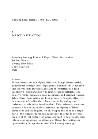 Running head: DIRECT INSTRUCTION 1
2
DIRECT INSTRUCTION
Learning Strategy Research Paper: Direct Instruction
Student Name
Liberty University
Course Section
Date
Abstract
Direct Instruction is a highly effective, though controversial,
educational strategy involving a predetermined skills sequence
that incorporates previous skills and information into each
successive lesson and involves active student participation,
positive reinforcements, choral responses, and scripted lessons.
While Direct Instruction has been proven to be quite effective
in a number of studies there does seem to be widespread
resistance to this educational method. This resistance seems to
be mostly due to the conflict between the aspects of Direct
Instruction and the inquiry-led philosophy that is such a large
part of the current educational landscape. In order to increase
the use of Direct Instruction educators need to be provided with
information regarding the efficacy of Direct Instruction and
opportunities to experiment with this learning strategy.
 