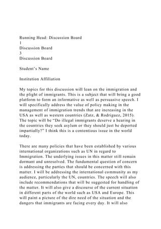 Running Head: Discussion Board
1
Discussion Board
3
Discussion Board
Student’s Name
Institution Affiliation
My topics for this discussion will lean on the immigration and
the plight of immigrants. This is a subject that will bring a good
platform to form an informative as well as persuasive speech. I
will specifically address the value of policy making in the
management of immigration trends that are increasing in the
USA as well as western countries (Zatz, & Rodriguez, 2015).
The topic will be “Do illegal immigrants deserve a hearing in
the countries they seek asylum or they should just be deported
impartially?” I think this is a contentious issue in the world
today.
There are many policies that have been established by various
international organizations such as UN in regard to
Immigration. The underlying issues in this matter still remain
dormant and unresolved. The fundamental question of concern
is addressing the parties that should be concerned with this
matter. I will be addressing the international community as my
audience, particularly the UN, countries. The speech will also
include recommendations that will be suggested for handling of
the matter. It will also give a discourse of the current situation
in different parts of the world such as USA and Europe. This
will paint a picture of the dire need of the situation and the
dangers that immigrants are facing every day. It will also
 