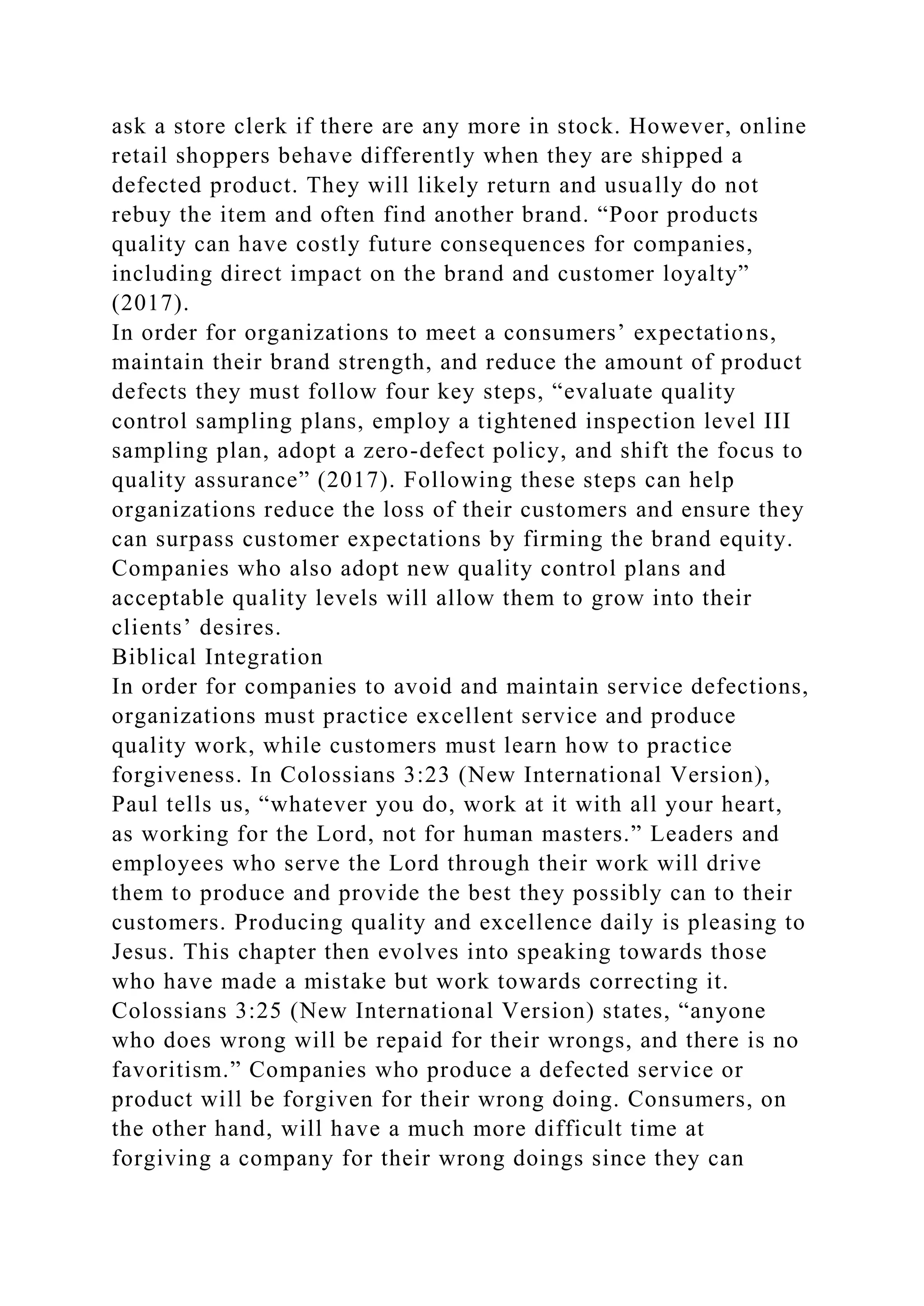 ask a store clerk if there are any more in stock. However, online
retail shoppers behave differently when they are shipped a
defected product. They will likely return and usually do not
rebuy the item and often find another brand. “Poor products
quality can have costly future consequences for companies,
including direct impact on the brand and customer loyalty”
(2017).
In order for organizations to meet a consumers’ expectations,
maintain their brand strength, and reduce the amount of product
defects they must follow four key steps, “evaluate quality
control sampling plans, employ a tightened inspection level III
sampling plan, adopt a zero-defect policy, and shift the focus to
quality assurance” (2017). Following these steps can help
organizations reduce the loss of their customers and ensure they
can surpass customer expectations by firming the brand equity.
Companies who also adopt new quality control plans and
acceptable quality levels will allow them to grow into their
clients’ desires.
Biblical Integration
In order for companies to avoid and maintain service defections,
organizations must practice excellent service and produce
quality work, while customers must learn how to practice
forgiveness. In Colossians 3:23 (New International Version),
Paul tells us, “whatever you do, work at it with all your heart,
as working for the Lord, not for human masters.” Leaders and
employees who serve the Lord through their work will drive
them to produce and provide the best they possibly can to their
customers. Producing quality and excellence daily is pleasing to
Jesus. This chapter then evolves into speaking towards those
who have made a mistake but work towards correcting it.
Colossians 3:25 (New International Version) states, “anyone
who does wrong will be repaid for their wrongs, and there is no
favoritism.” Companies who produce a defected service or
product will be forgiven for their wrong doing. Consumers, on
the other hand, will have a much more difficult time at
forgiving a company for their wrong doings since they can
 