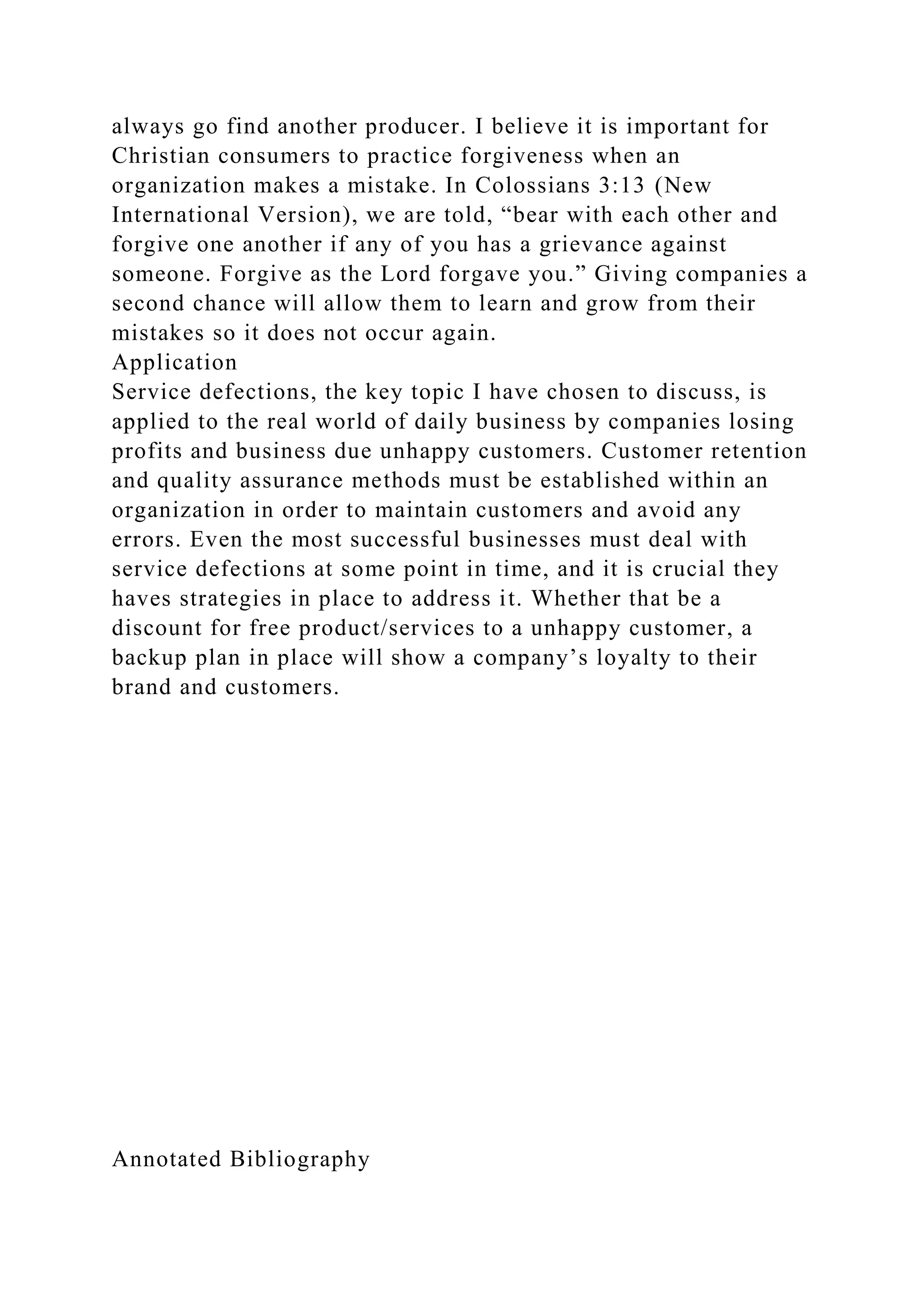 always go find another producer. I believe it is important for
Christian consumers to practice forgiveness when an
organization makes a mistake. In Colossians 3:13 (New
International Version), we are told, “bear with each other and
forgive one another if any of you has a grievance against
someone. Forgive as the Lord forgave you.” Giving companies a
second chance will allow them to learn and grow from their
mistakes so it does not occur again.
Application
Service defections, the key topic I have chosen to discuss, is
applied to the real world of daily business by companies losing
profits and business due unhappy customers. Customer retention
and quality assurance methods must be established within an
organization in order to maintain customers and avoid any
errors. Even the most successful businesses must deal with
service defections at some point in time, and it is crucial they
haves strategies in place to address it. Whether that be a
discount for free product/services to a unhappy customer, a
backup plan in place will show a company’s loyalty to their
brand and customers.
Annotated Bibliography
 