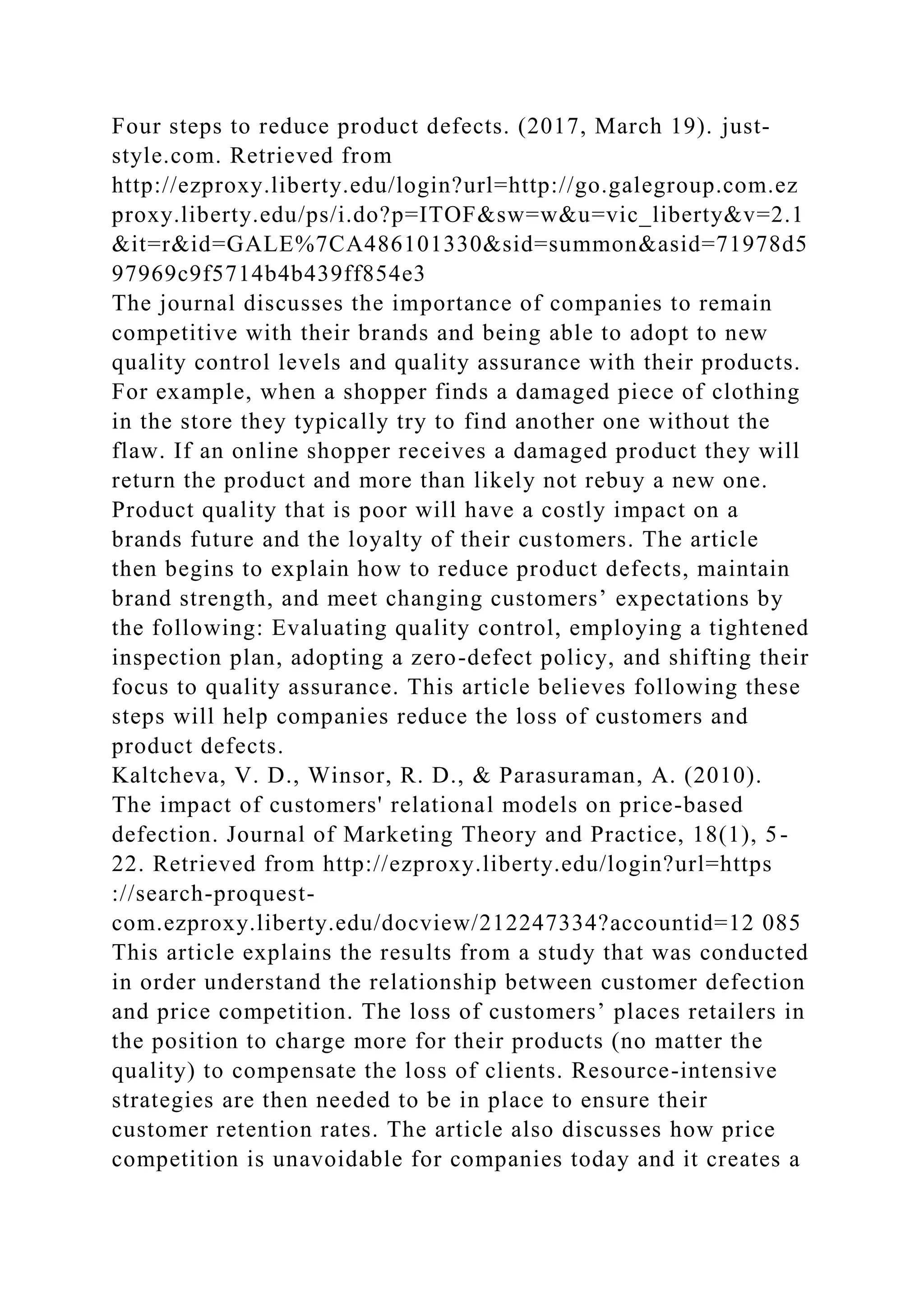 Four steps to reduce product defects. (2017, March 19). just-
style.com. Retrieved from
http://ezproxy.liberty.edu/login?url=http://go.galegroup.com.ez
proxy.liberty.edu/ps/i.do?p=ITOF&sw=w&u=vic_liberty&v=2.1
&it=r&id=GALE%7CA486101330&sid=summon&asid=71978d5
97969c9f5714b4b439ff854e3
The journal discusses the importance of companies to remain
competitive with their brands and being able to adopt to new
quality control levels and quality assurance with their products.
For example, when a shopper finds a damaged piece of clothing
in the store they typically try to find another one without the
flaw. If an online shopper receives a damaged product they will
return the product and more than likely not rebuy a new one.
Product quality that is poor will have a costly impact on a
brands future and the loyalty of their customers. The article
then begins to explain how to reduce product defects, maintain
brand strength, and meet changing customers’ expectations by
the following: Evaluating quality control, employing a tightened
inspection plan, adopting a zero-defect policy, and shifting their
focus to quality assurance. This article believes following these
steps will help companies reduce the loss of customers and
product defects.
Kaltcheva, V. D., Winsor, R. D., & Parasuraman, A. (2010).
The impact of customers' relational models on price-based
defection. Journal of Marketing Theory and Practice, 18(1), 5-
22. Retrieved from http://ezproxy.liberty.edu/login?url=https
://search-proquest-
com.ezproxy.liberty.edu/docview/212247334?accountid=12 085
This article explains the results from a study that was conducted
in order understand the relationship between customer defection
and price competition. The loss of customers’ places retailers in
the position to charge more for their products (no matter the
quality) to compensate the loss of clients. Resource-intensive
strategies are then needed to be in place to ensure their
customer retention rates. The article also discusses how price
competition is unavoidable for companies today and it creates a
 