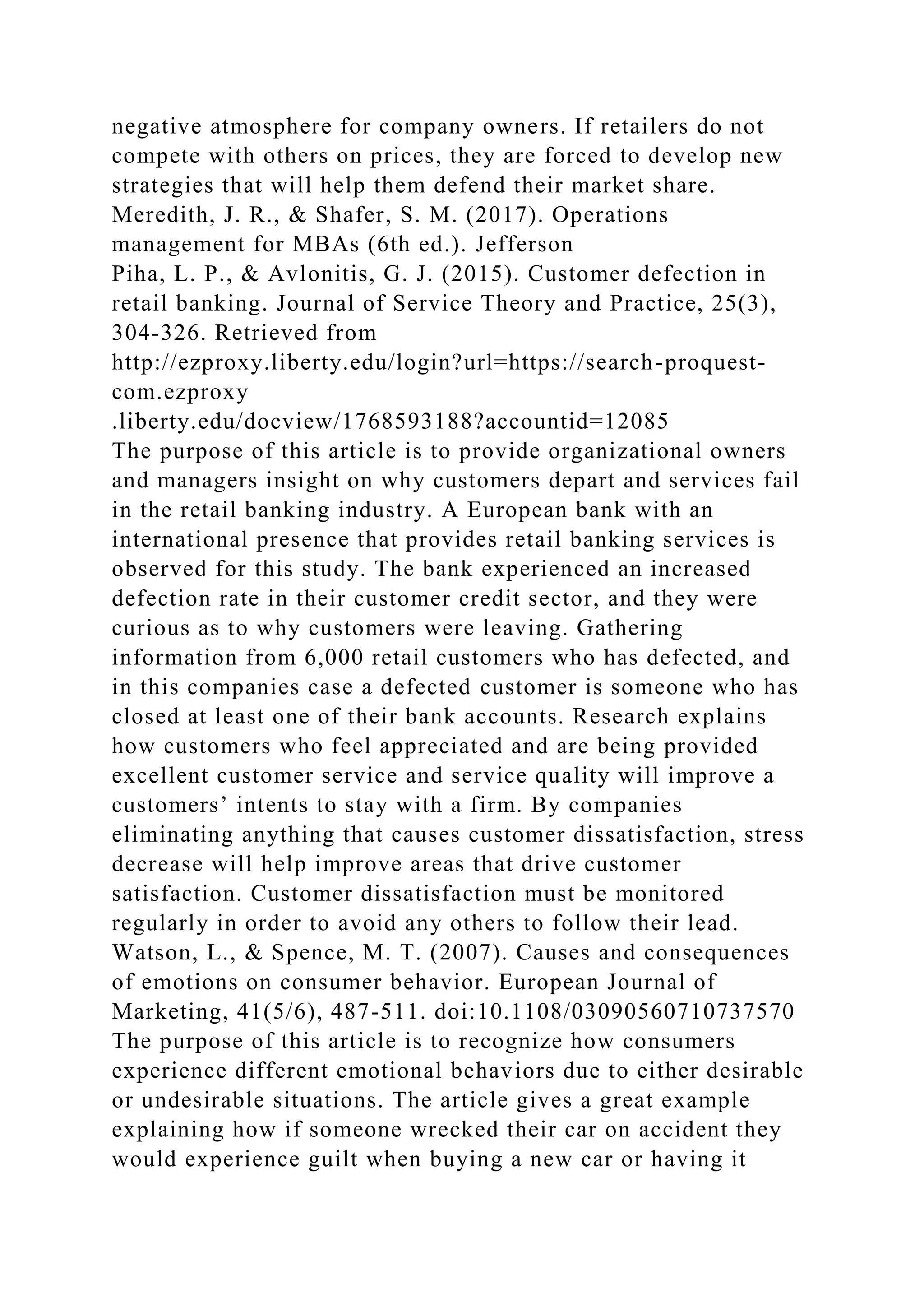 negative atmosphere for company owners. If retailers do not
compete with others on prices, they are forced to develop new
strategies that will help them defend their market share.
Meredith, J. R., & Shafer, S. M. (2017). Operations
management for MBAs (6th ed.). Jefferson
Piha, L. P., & Avlonitis, G. J. (2015). Customer defection in
retail banking. Journal of Service Theory and Practice, 25(3),
304-326. Retrieved from
http://ezproxy.liberty.edu/login?url=https://search-proquest-
com.ezproxy
.liberty.edu/docview/1768593188?accountid=12085
The purpose of this article is to provide organizational owners
and managers insight on why customers depart and services fail
in the retail banking industry. A European bank with an
international presence that provides retail banking services is
observed for this study. The bank experienced an increased
defection rate in their customer credit sector, and they were
curious as to why customers were leaving. Gathering
information from 6,000 retail customers who has defected, and
in this companies case a defected customer is someone who has
closed at least one of their bank accounts. Research explains
how customers who feel appreciated and are being provided
excellent customer service and service quality will improve a
customers’ intents to stay with a firm. By companies
eliminating anything that causes customer dissatisfaction, stress
decrease will help improve areas that drive customer
satisfaction. Customer dissatisfaction must be monitored
regularly in order to avoid any others to follow their lead.
Watson, L., & Spence, M. T. (2007). Causes and consequences
of emotions on consumer behavior. European Journal of
Marketing, 41(5/6), 487-511. doi:10.1108/03090560710737570
The purpose of this article is to recognize how consumers
experience different emotional behaviors due to either desirable
or undesirable situations. The article gives a great example
explaining how if someone wrecked their car on accident they
would experience guilt when buying a new car or having it
 