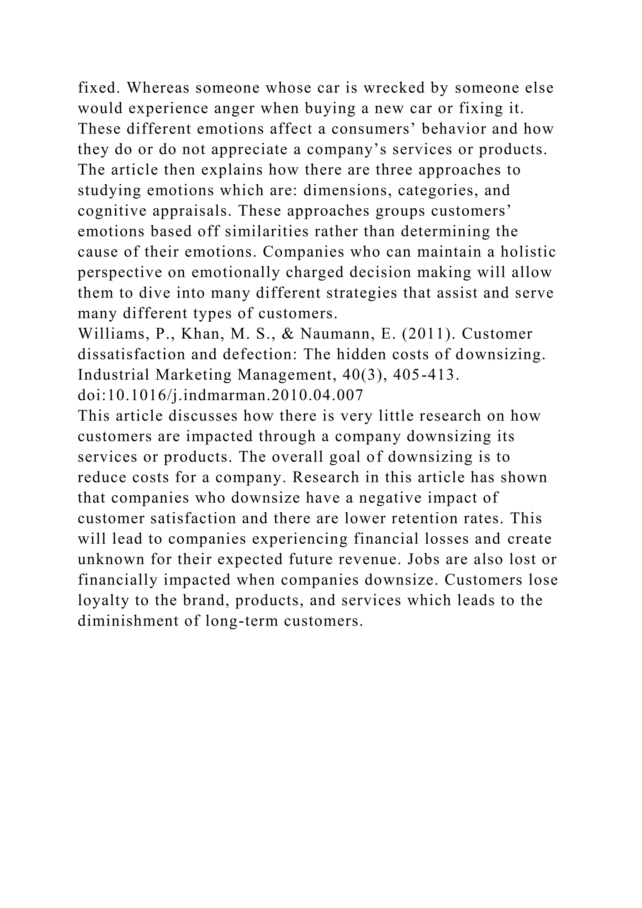 fixed. Whereas someone whose car is wrecked by someone else
would experience anger when buying a new car or fixing it.
These different emotions affect a consumers’ behavior and how
they do or do not appreciate a company’s services or products.
The article then explains how there are three approaches to
studying emotions which are: dimensions, categories, and
cognitive appraisals. These approaches groups customers’
emotions based off similarities rather than determining the
cause of their emotions. Companies who can maintain a holistic
perspective on emotionally charged decision making will allow
them to dive into many different strategies that assist and serve
many different types of customers.
Williams, P., Khan, M. S., & Naumann, E. (2011). Customer
dissatisfaction and defection: The hidden costs of downsizing.
Industrial Marketing Management, 40(3), 405-413.
doi:10.1016/j.indmarman.2010.04.007
This article discusses how there is very little research on how
customers are impacted through a company downsizing its
services or products. The overall goal of downsizing is to
reduce costs for a company. Research in this article has shown
that companies who downsize have a negative impact of
customer satisfaction and there are lower retention rates. This
will lead to companies experiencing financial losses and create
unknown for their expected future revenue. Jobs are also lost or
financially impacted when companies downsize. Customers lose
loyalty to the brand, products, and services which leads to the
diminishment of long-term customers.
 