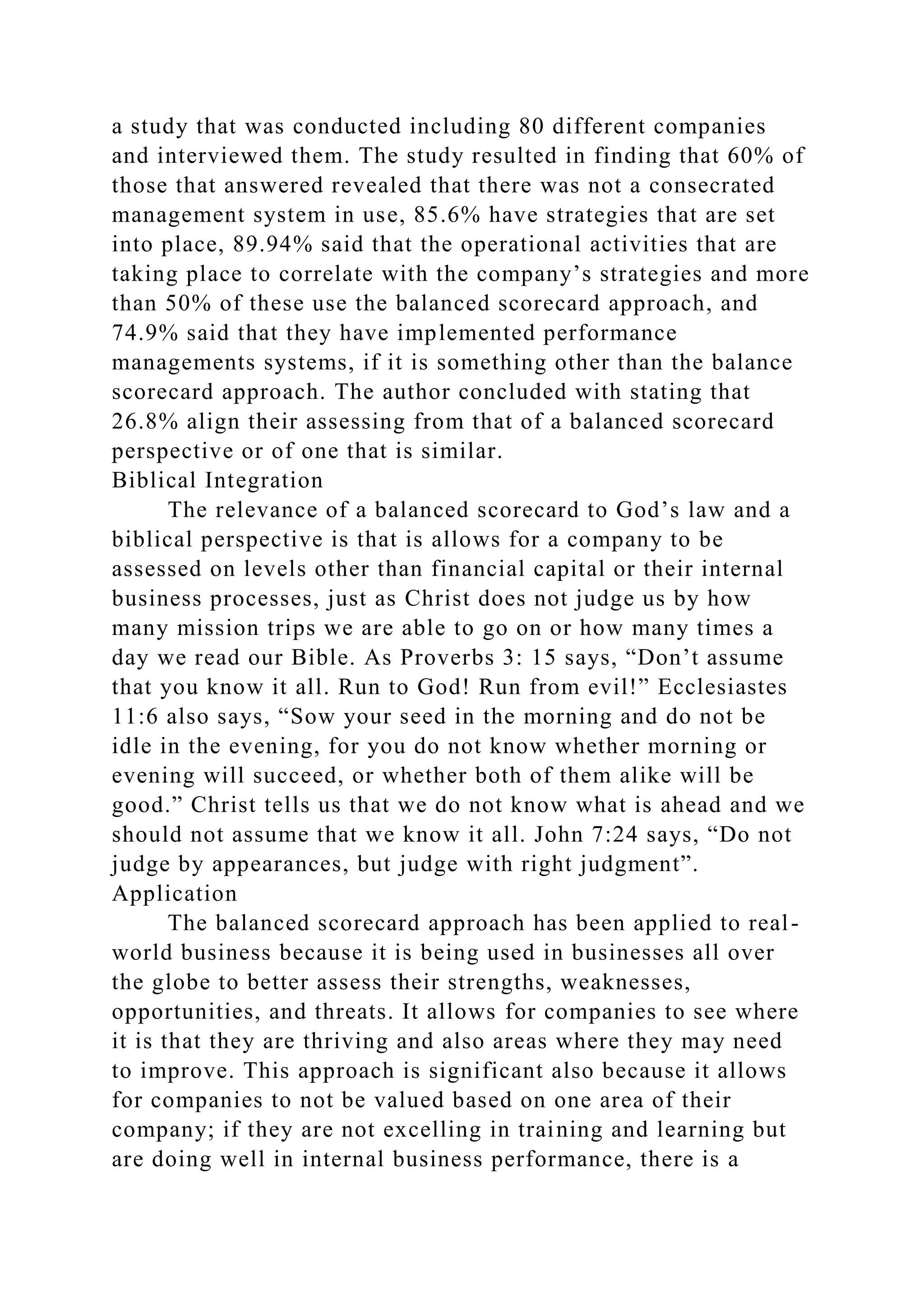 a study that was conducted including 80 different companies
and interviewed them. The study resulted in finding that 60% of
those that answered revealed that there was not a consecrated
management system in use, 85.6% have strategies that are set
into place, 89.94% said that the operational activities that are
taking place to correlate with the company’s strategies and more
than 50% of these use the balanced scorecard approach, and
74.9% said that they have implemented performance
managements systems, if it is something other than the balance
scorecard approach. The author concluded with stating that
26.8% align their assessing from that of a balanced scorecard
perspective or of one that is similar.
Biblical Integration
The relevance of a balanced scorecard to God’s law and a
biblical perspective is that is allows for a company to be
assessed on levels other than financial capital or their internal
business processes, just as Christ does not judge us by how
many mission trips we are able to go on or how many times a
day we read our Bible. As Proverbs 3: 15 says, “Don’t assume
that you know it all. Run to God! Run from evil!” Ecclesiastes
11:6 also says, “Sow your seed in the morning and do not be
idle in the evening, for you do not know whether morning or
evening will succeed, or whether both of them alike will be
good.” Christ tells us that we do not know what is ahead and we
should not assume that we know it all. John 7:24 says, “Do not
judge by appearances, but judge with right judgment”.
Application
The balanced scorecard approach has been applied to real-
world business because it is being used in businesses all over
the globe to better assess their strengths, weaknesses,
opportunities, and threats. It allows for companies to see where
it is that they are thriving and also areas where they may need
to improve. This approach is significant also because it allows
for companies to not be valued based on one area of their
company; if they are not excelling in training and learning but
are doing well in internal business performance, there is a
 