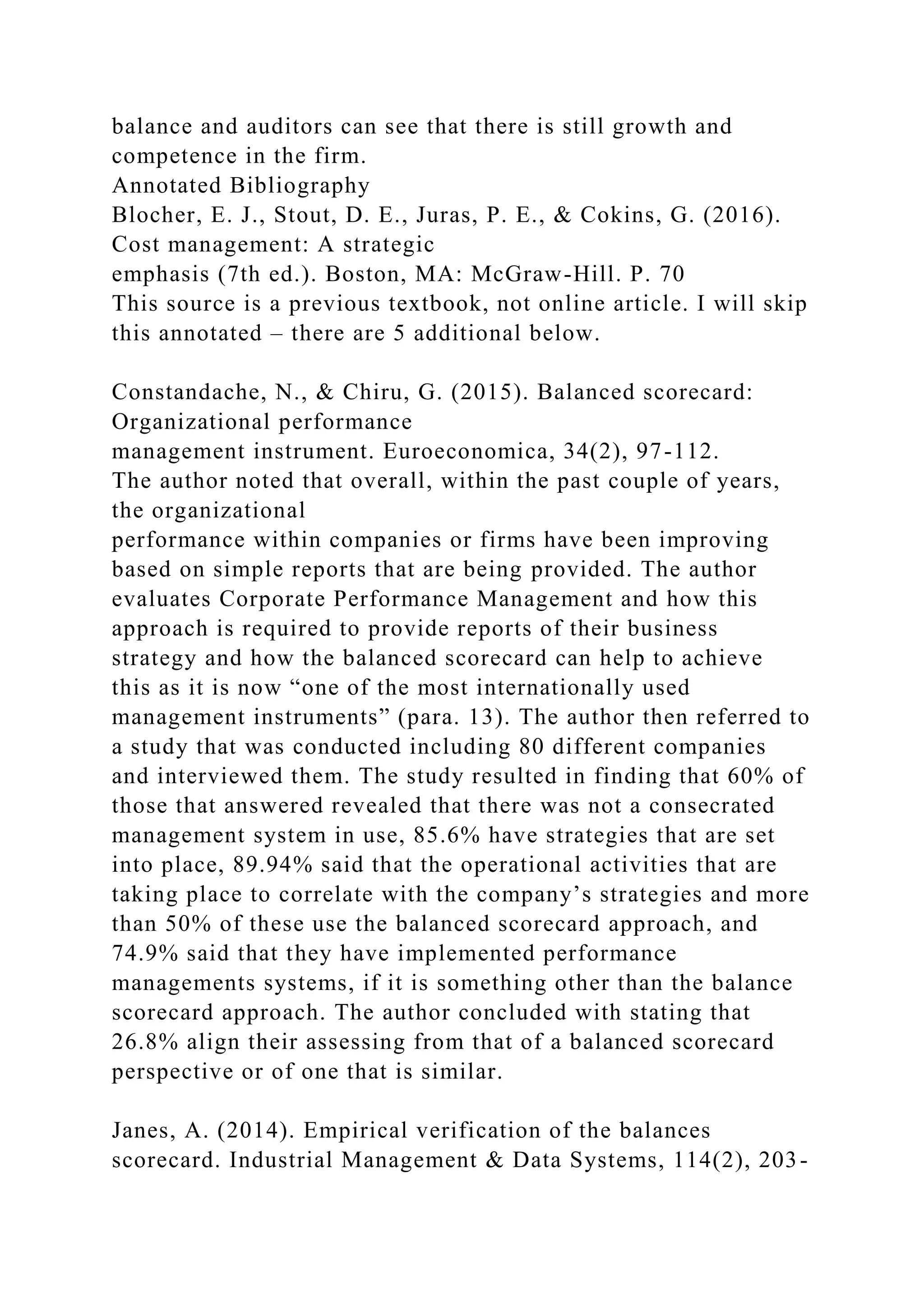 balance and auditors can see that there is still growth and
competence in the firm.
Annotated Bibliography
Blocher, E. J., Stout, D. E., Juras, P. E., & Cokins, G. (2016).
Cost management: A strategic
emphasis (7th ed.). Boston, MA: McGraw-Hill. P. 70
This source is a previous textbook, not online article. I will skip
this annotated – there are 5 additional below.
Constandache, N., & Chiru, G. (2015). Balanced scorecard:
Organizational performance
management instrument. Euroeconomica, 34(2), 97-112.
The author noted that overall, within the past couple of years,
the organizational
performance within companies or firms have been improving
based on simple reports that are being provided. The author
evaluates Corporate Performance Management and how this
approach is required to provide reports of their business
strategy and how the balanced scorecard can help to achieve
this as it is now “one of the most internationally used
management instruments” (para. 13). The author then referred to
a study that was conducted including 80 different companies
and interviewed them. The study resulted in finding that 60% of
those that answered revealed that there was not a consecrated
management system in use, 85.6% have strategies that are set
into place, 89.94% said that the operational activities that are
taking place to correlate with the company’s strategies and more
than 50% of these use the balanced scorecard approach, and
74.9% said that they have implemented performance
managements systems, if it is something other than the balance
scorecard approach. The author concluded with stating that
26.8% align their assessing from that of a balanced scorecard
perspective or of one that is similar.
Janes, A. (2014). Empirical verification of the balances
scorecard. Industrial Management & Data Systems, 114(2), 203-
 