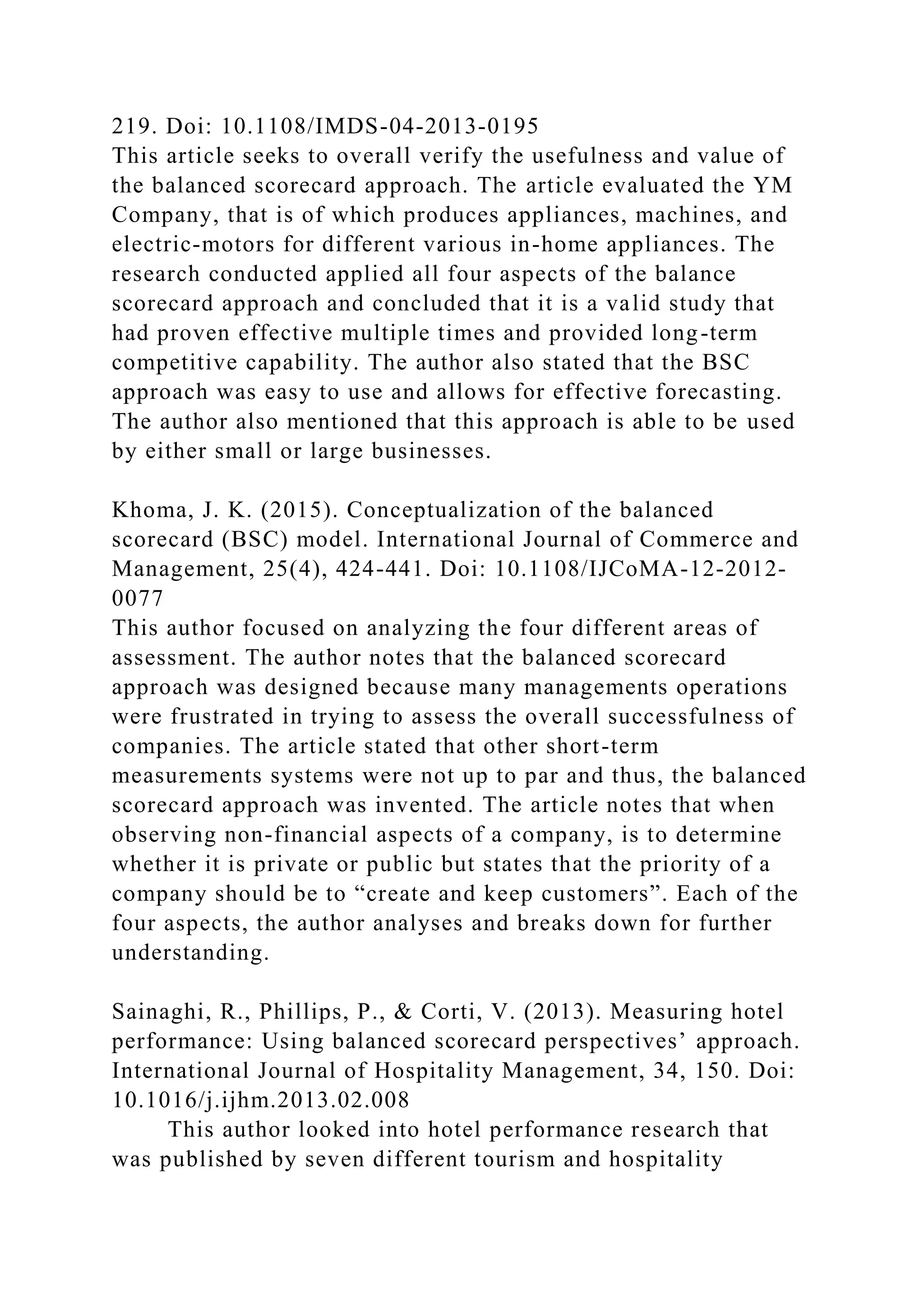 219. Doi: 10.1108/IMDS-04-2013-0195
This article seeks to overall verify the usefulness and value of
the balanced scorecard approach. The article evaluated the YM
Company, that is of which produces appliances, machines, and
electric-motors for different various in-home appliances. The
research conducted applied all four aspects of the balance
scorecard approach and concluded that it is a valid study that
had proven effective multiple times and provided long-term
competitive capability. The author also stated that the BSC
approach was easy to use and allows for effective forecasting.
The author also mentioned that this approach is able to be used
by either small or large businesses.
Khoma, J. K. (2015). Conceptualization of the balanced
scorecard (BSC) model. International Journal of Commerce and
Management, 25(4), 424-441. Doi: 10.1108/IJCoMA-12-2012-
0077
This author focused on analyzing the four different areas of
assessment. The author notes that the balanced scorecard
approach was designed because many managements operations
were frustrated in trying to assess the overall successfulness of
companies. The article stated that other short-term
measurements systems were not up to par and thus, the balanced
scorecard approach was invented. The article notes that when
observing non-financial aspects of a company, is to determine
whether it is private or public but states that the priority of a
company should be to “create and keep customers”. Each of the
four aspects, the author analyses and breaks down for further
understanding.
Sainaghi, R., Phillips, P., & Corti, V. (2013). Measuring hotel
performance: Using balanced scorecard perspectives’ approach.
International Journal of Hospitality Management, 34, 150. Doi:
10.1016/j.ijhm.2013.02.008
This author looked into hotel performance research that
was published by seven different tourism and hospitality
 