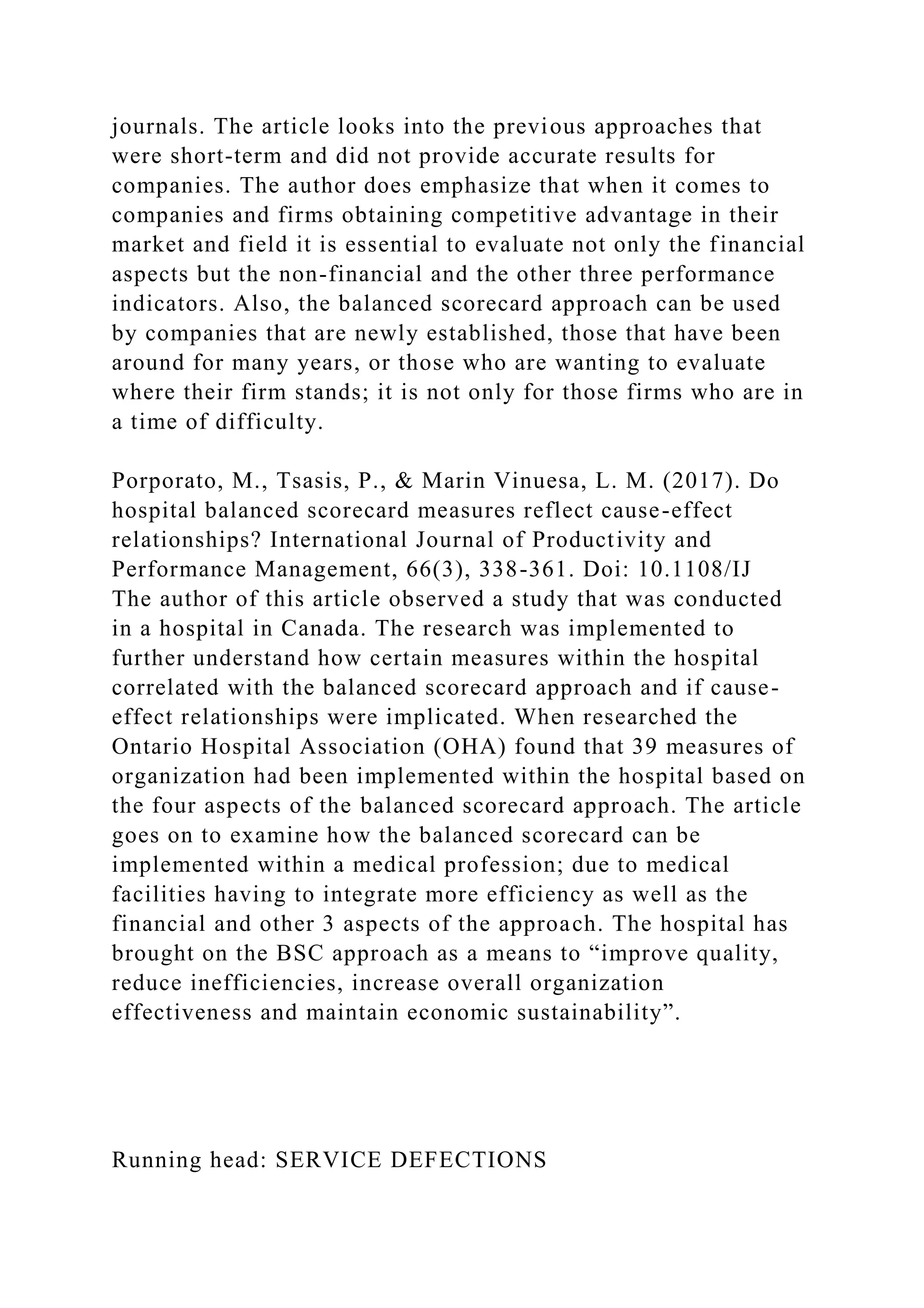 journals. The article looks into the previous approaches that
were short-term and did not provide accurate results for
companies. The author does emphasize that when it comes to
companies and firms obtaining competitive advantage in their
market and field it is essential to evaluate not only the financial
aspects but the non-financial and the other three performance
indicators. Also, the balanced scorecard approach can be used
by companies that are newly established, those that have been
around for many years, or those who are wanting to evaluate
where their firm stands; it is not only for those firms who are in
a time of difficulty.
Porporato, M., Tsasis, P., & Marin Vinuesa, L. M. (2017). Do
hospital balanced scorecard measures reflect cause-effect
relationships? International Journal of Productivity and
Performance Management, 66(3), 338-361. Doi: 10.1108/IJ
The author of this article observed a study that was conducted
in a hospital in Canada. The research was implemented to
further understand how certain measures within the hospital
correlated with the balanced scorecard approach and if cause-
effect relationships were implicated. When researched the
Ontario Hospital Association (OHA) found that 39 measures of
organization had been implemented within the hospital based on
the four aspects of the balanced scorecard approach. The article
goes on to examine how the balanced scorecard can be
implemented within a medical profession; due to medical
facilities having to integrate more efficiency as well as the
financial and other 3 aspects of the approach. The hospital has
brought on the BSC approach as a means to “improve quality,
reduce inefficiencies, increase overall organization
effectiveness and maintain economic sustainability”.
Running head: SERVICE DEFECTIONS
 