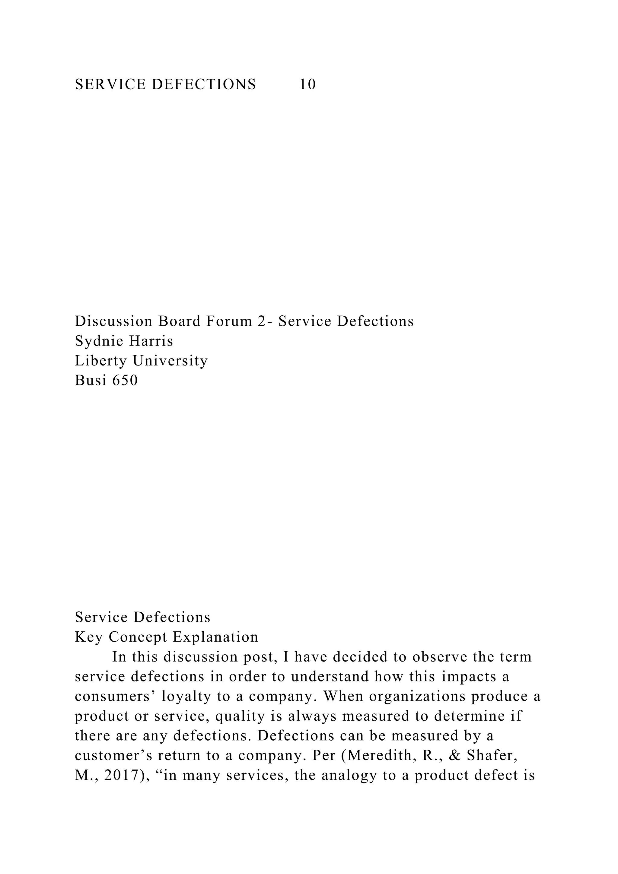 SERVICE DEFECTIONS 10
Discussion Board Forum 2- Service Defections
Sydnie Harris
Liberty University
Busi 650
Service Defections
Key Concept Explanation
In this discussion post, I have decided to observe the term
service defections in order to understand how this impacts a
consumers’ loyalty to a company. When organizations produce a
product or service, quality is always measured to determine if
there are any defections. Defections can be measured by a
customer’s return to a company. Per (Meredith, R., & Shafer,
M., 2017), “in many services, the analogy to a product defect is
 