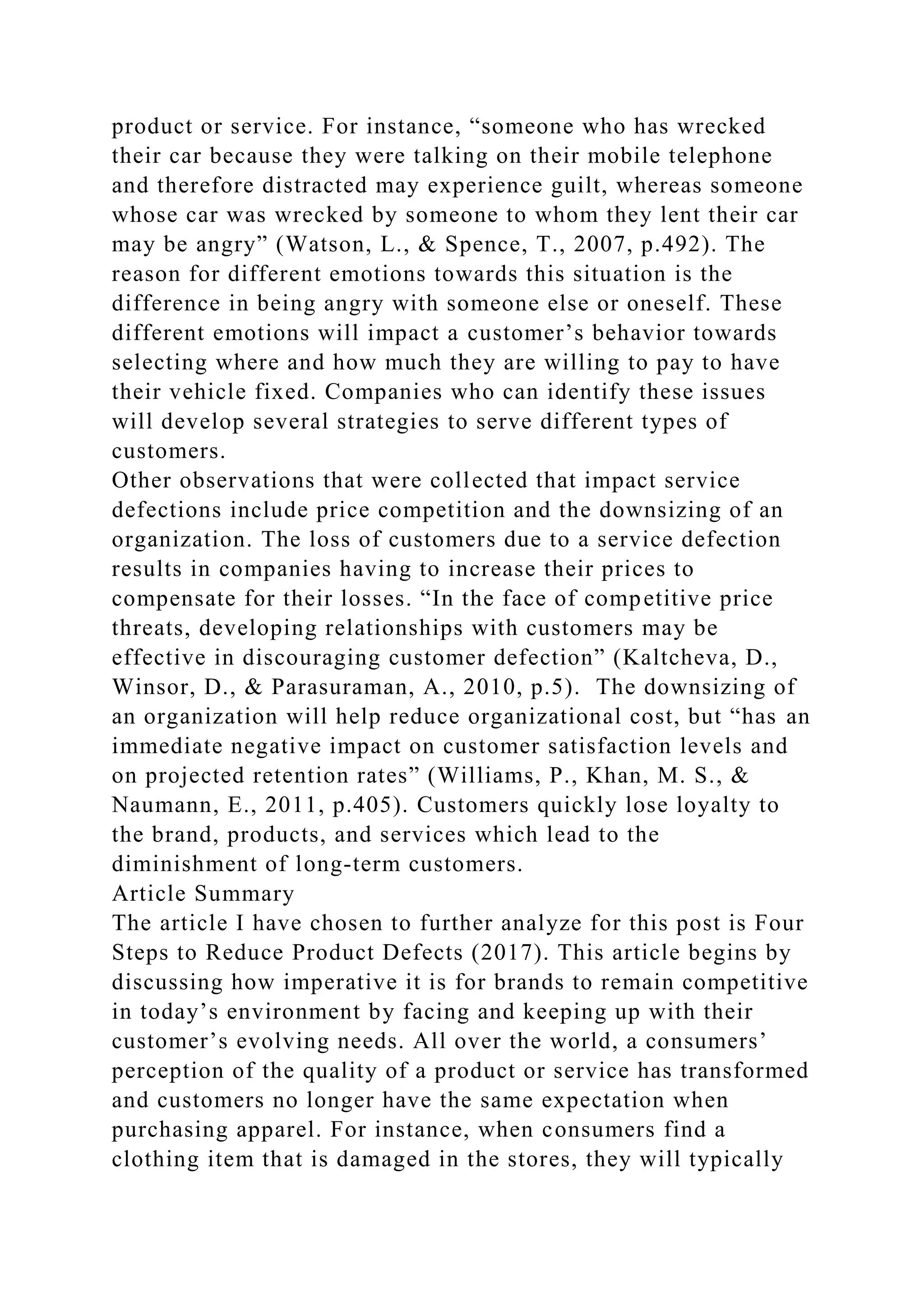 product or service. For instance, “someone who has wrecked
their car because they were talking on their mobile telephone
and therefore distracted may experience guilt, whereas someone
whose car was wrecked by someone to whom they lent their car
may be angry” (Watson, L., & Spence, T., 2007, p.492). The
reason for different emotions towards this situation is the
difference in being angry with someone else or oneself. These
different emotions will impact a customer’s behavior towards
selecting where and how much they are willing to pay to have
their vehicle fixed. Companies who can identify these issues
will develop several strategies to serve different types of
customers.
Other observations that were collected that impact service
defections include price competition and the downsizing of an
organization. The loss of customers due to a service defection
results in companies having to increase their prices to
compensate for their losses. “In the face of competitive price
threats, developing relationships with customers may be
effective in discouraging customer defection” (Kaltcheva, D.,
Winsor, D., & Parasuraman, A., 2010, p.5). The downsizing of
an organization will help reduce organizational cost, but “has an
immediate negative impact on customer satisfaction levels and
on projected retention rates” (Williams, P., Khan, M. S., &
Naumann, E., 2011, p.405). Customers quickly lose loyalty to
the brand, products, and services which lead to the
diminishment of long-term customers.
Article Summary
The article I have chosen to further analyze for this post is Four
Steps to Reduce Product Defects (2017). This article begins by
discussing how imperative it is for brands to remain competitive
in today’s environment by facing and keeping up with their
customer’s evolving needs. All over the world, a consumers’
perception of the quality of a product or service has transformed
and customers no longer have the same expectation when
purchasing apparel. For instance, when consumers find a
clothing item that is damaged in the stores, they will typically
 