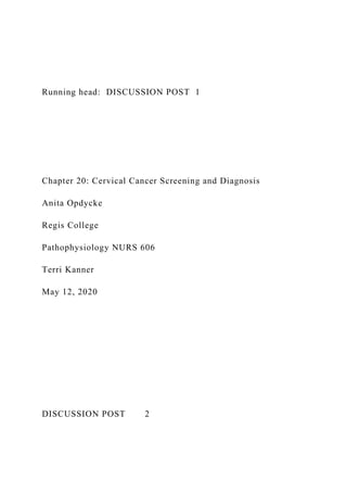 Running head: DISCUSSION POST 1
Chapter 20: Cervical Cancer Screening and Diagnosis
Anita Opdycke
Regis College
Pathophysiology NURS 606
Terri Kanner
May 12, 2020
DISCUSSION POST 2
 
