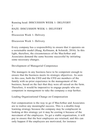 Running head: DISCUSSION WEEK 1- DELIVERY
1
HAZE: DISCUSSION WEEK 1- DELIVERY
4
Discussion Week 1- Delivery
Discussion Week 1- Delivery
Every company has a responsibility to ensure that it operates on
a sustainable model (Haag, Kellmann, & Schmidt, 2016). In this
light, therefore, the circumstances of the MacArthur and
Associates demand the same become successful by initiating
some necessary changes.
Development of Managerial Competence
The managers in any business have to be competent enough to
ensure that the business meets its strategic objectives. As seen
in this case, both the CEO and the CFO are members of the
family with no prior experience in the management of the
business, based on the fact that they were all raised on the farm.
Therefore, it would be imperative to engage people who are
competent in management to take the company a step further.
Leading Organizational Change on Compensation
Fair compensation is the way to go if MacArthur and Associates
are to realize any meaningful success. This is a double-loop
learning strategy because the company may be complacent in
looking at this strategy yet it may be costing it because of the
movement of the employees. To get a stable organization, it will
pay to ensure that the best employees are retained, and this can
only happen if the employees are motivated, for instance
 