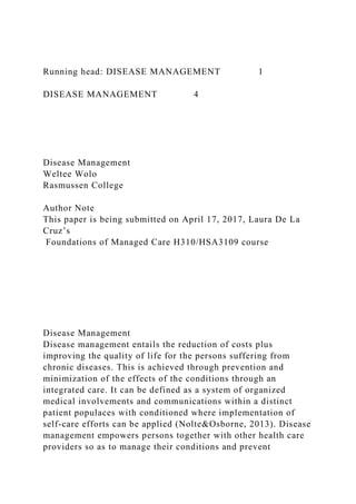 Running head: DISEASE MANAGEMENT 1
DISEASE MANAGEMENT 4
Disease Management
Weltee Wolo
Rasmussen College
Author Note
This paper is being submitted on April 17, 2017, Laura De La
Cruz’s
Foundations of Managed Care H310/HSA3109 course
Disease Management
Disease management entails the reduction of costs plus
improving the quality of life for the persons suffering from
chronic diseases. This is achieved through prevention and
minimization of the effects of the conditions through an
integrated care. It can be defined as a system of organized
medical involvements and communications within a distinct
patient populaces with conditioned where implementation of
self-care efforts can be applied (Nolte&Osborne, 2013). Disease
management empowers persons together with other health care
providers so as to manage their conditions and prevent
 