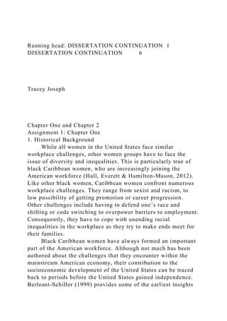 Running head: DISSERTATION CONTINUATION 1
DISSERTATION CONTINUATION 6
Tracey Joseph
Chapter One and Chapter 2
Assignment 1: Chapter One
1. Historical Background
While all women in the United States face similar
workplace challenges, other women groups have to face the
issue of diversity and inequalities. This is particularly true of
black Caribbean women, who are increasingly joining the
American workforce (Hall, Everett & Hamilton-Mason, 2012).
Like other black women, Caribbean women confront numerous
workplace challenges. They range from sexist and racism, to
low possibility of getting promotion or career progression.
Other challenges include having to defend one’s race and
shifting or code switching to overpower barriers to employment.
Consequently, they have to cope with unending racial
inequalities in the workplace as they try to make ends meet for
their families.
Black Caribbean women have always formed an important
part of the American workforce. Although not much has been
authored about the challenges that they encounter within the
mainstream American economy, their contribution to the
socioeconomic development of the United States can be traced
back to periods before the United States gained independence.
Berleant-Schiller (1999) provides some of the earliest insights
 
