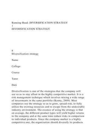 Running Head: DIVERSIFICATION STRATEGY
1
DIVERSIFICATION STRATEGY
8
Diversification strategy
Name
College
Course
Tutor
Date
Diversification is one of the strategies that the company will
use so as to stay afloat in the highly competitive market. It is a
risk management technique which involves mixing a wide range
of investments in the same portfolio (Kenny, 2009). Most
companies use the strategy so as to grow, spread risk, to fully
utilize the existing resources and to escape from the undesirable
industry environment. The essence of using the strategy is that
on average, the different product types will yield higher returns
to the company and at the same time reduce risks in comparison
to individual products. Since the company market is a highly
competitive one, the organization should diversify its products
 