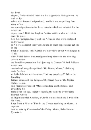 has been
shaped, from colonial times on, by large-scale immigration (as
well as by
substantial internal migrations), and it is not surprising that
some of the
ancient migration stories have been invoked and adapted for the
American
experience.3 Both the English Puritan settlers who arrived in
order to prac-
tice their religion freely and the Africans who were enslaved
and brought
to America against their wills found in their experiences echoes
of the
Book of Exodus. Thus Cotton Mather wrote about New England:
“This
New World desert was prefigured long before in the howling
deserts where
the Israelites passed on their journey to Canaan.”4 And African
Americans
created and sang the spiritual “Go Down, Moses,” claiming
their freedom
with the biblical exclamation, “Let my people go!” When the
founding
fathers discussed the design of the Great Seal of the United
States, Benja-
min Franklin proposed “Moses standing on the Shore, and
extending his
Hand over the Sea, thereby causing the same to overwhelm
Pharaoh who is
sitting in an open Chariot, a Crown on his Head and a Sword in
his Hand.
Rays from a Pillar of Fire in the Clouds reaching to Moses, to
express
that he acts by Command of the Deity. Motto, Rebellion to
Tyrants is
 