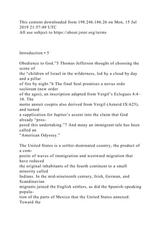 This content downloaded from 198.246.186.26 on Mon, 15 Jul
2019 21:57:49 UTC
All use subject to https://about.jstor.org/terms
Introduction • 5
Obedience to God.”5 Thomas Jefferson thought of choosing the
scene of
the “children of Israel in the wilderness, led by a cloud by day
and a pillar
of fire by night.”6 The final Seal promises a novus ordo
seclorum (new order
of the ages), an inscription adapted from Vergil’s Eclogues 4:4–
10. The
motto annuit coeptis also derived from Vergil (Aeneid IX:625),
and turned
a supplication for Jupiter’s assent into the claim that God
already “pros-
pered this undertaking.”7 And many an immigrant tale has been
called an
“American Odyssey.”
The United States is a settler-dominated country, the product of
a com-
posite of waves of immigration and westward migration that
have reduced
the original inhabitants of the fourth continent to a small
minority called
Indians. In the mid-nineteenth century, Irish, German, and
Scandinavian
migrants joined the English settlers, as did the Spanish-speaking
popula-
tion of the parts of Mexico that the United States annexed.
Toward the
 
