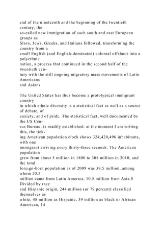 end of the nineteenth and the beginning of the twentieth
century, the
so-called new immigration of such south and east European
groups as
Slavs, Jews, Greeks, and Italians followed, transforming the
country from a
small English (and English-dominated) colonial offshoot into a
polyethnic
nation, a process that continued in the second half of the
twentieth cen-
tury with the still ongoing migratory mass movements of Latin
Americans
and Asians.
The United States has thus become a prototypical immigrant
country
in which ethnic diversity is a statistical fact as well as a source
of debate, of
anxiety, and of pride. The statistical fact, well documented by
the US Cen-
sus Bureau, is readily established: at the moment I am writing
this, the tick-
ing American population clock shows 324,420,496 inhabitants,
with one
immigrant arriving every thirty-three seconds. The American
population
grew from about 5 million in 1800 to 308 million in 2010, and
the total
foreign-born population as of 2009 was 38.5 million, among
whom 20.5
million came from Latin America, 10.5 million from Asia.8
Divided by race
and Hispanic origin, 244 million (or 79 percent) classified
themselves as
white, 48 million as Hispanic, 39 million as black or African
American, 14
 