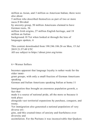 million as Asian, and 3 million as American Indian; there were
also about
5 million who described themselves as part of two or more
races.9 Divided
by ancestry group, 50 million Americans claimed to have
German roots, 36
million Irish origins, 27 million English heritage, and 18
million an Italian
background.10 Yet when looked at through the lens of
languages spoken, it
This content downloaded from 198.246.186.26 on Mon, 15 Jul
2019 21:57:49 UTC
All use subject to https://about.jstor.org/terms
6 • Werner Sollors
becomes apparent that language loyalty is rather weak for the
older immi-
grant groups, with only a small fraction of German Americans
speaking
German and Italian Americans speaking Italian at home.11
Immigration thus brought an enormous population growth, a
fact that
made it a source of national pride, all the more so because it
took place
alongside vast territorial expansions by purchase, conquest, and
treaty.
Yet immigration also generated a national population of very
diverse ori-
gins, and this created times of anxiety and fearfulness over
diversity and
assimilation. For the Puritans it was inconceivable that Quakers
 