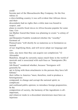 could
become part of the Massachusetts Bay Company; for the free
whites in
a slave-holding country it was self-evident that African slaves
and their
descendants had no rights that a white man was bound to
respect, and
plans to resettle freed slaves in Africa became popular for some
time. Cot-
ton Mather feared that Satan was planning to create “a colony of
Irish,”
and Benjamin Franklin wondered whether the “swarthy”
Germans of
Pennsylvania “will shortly be so numerous as to Germanize us
instead
of our Anglifying them, and will never adopt our language and
cus-
toms, any more than they can acquire our complexion.”12
Alexander
Hamilton, though he currently enjoys much fame in the world of
musicals and is associated with such lines as “Immigrants (We
Get the
Job Done)” wondered whether, because “foreigners will
generally be
apt to bring with them attachments to the persons they have left
behind,”
their influx to America “must, therefore, tend to produce a
heterogeneous
compound; to change and corrupt the national spirit; to
complicate
and confound public opinion; to introduce foreign propensities.
In the
composition of society, the harmony of the ingredients is all-
important,
and whatever tends to a discordant intermixture must have an
injurious
 
