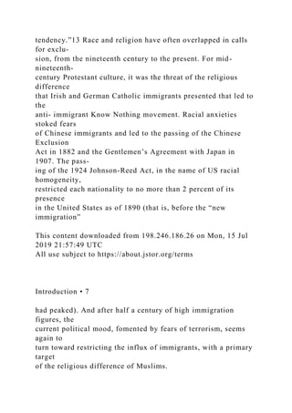 tendency.”13 Race and religion have often overlapped in calls
for exclu-
sion, from the nineteenth century to the present. For mid-
nineteenth-
century Protestant culture, it was the threat of the religious
difference
that Irish and German Catholic immigrants presented that led to
the
anti- immigrant Know Nothing movement. Racial anxieties
stoked fears
of Chinese immigrants and led to the passing of the Chinese
Exclusion
Act in 1882 and the Gentlemen’s Agreement with Japan in
1907. The pass-
ing of the 1924 Johnson-Reed Act, in the name of US racial
homogeneity,
restricted each nationality to no more than 2 percent of its
presence
in the United States as of 1890 (that is, before the “new
immigration”
This content downloaded from 198.246.186.26 on Mon, 15 Jul
2019 21:57:49 UTC
All use subject to https://about.jstor.org/terms
Introduction • 7
had peaked). And after half a century of high immigration
figures, the
current political mood, fomented by fears of terrorism, seems
again to
turn toward restricting the influx of immigrants, with a primary
target
of the religious difference of Muslims.
 