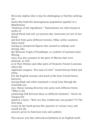 Diversity implies that it may be challenging to find the unifying
ele-
ments that hold this heterogeneous population together in a
Hamiltonian
“harmony of the ingredients.” Nationalisms are often based on
myths of
shared blood and soil, yet present-day Americans are not of one
blood
and hail from quite different terrains. Other settler countries
chose racial
mixing or interpreted figures that seemed to embody such
mixing, like
the Mexican Virgin of Guadalupe, as symbols of national unity.
Mixing
races was also common in the parts of Mexico that were
annexed, as well
as in New Orleans and other parts of formerly French Louisiana
where the
important category “free man of color” stood between black and
white.
For the English colonies and much of the later United States,
however,
mixing black and white remained a vexed issue through the
twentieth cen-
tury. Hence turning diversity into unity took different forms.
“What is the
connecting link between these so different elements,” Alexis de
Tocqueville
asked in a letter. “How are they welded into one people?”14 The
first three
essays in this book pursue this question in various ways and
search for the
answers given in American texts and symbols.
One answer was that enforced assimilation in an English mold,
 