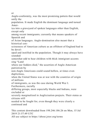 or
Anglo-conformity, was the most promising pattern that would
unify the
population. It made English the dominant language and turned
Amer-
ica into a graveyard of spoken languages other than English,
except only
among recent immigrants; currently that means speakers of
Spanish and
of Asian languages. Anglo-domination also meant that a
historical con-
sciousness of American culture as an offshoot of England had to
be devel-
oped and instilled in the population. Though it may always have
sounded
somewhat odd to hear children with thick immigrant accents
sing “Land
where our fodders died,” the assertion of Anglo-American
patriotism by
non-Anglo Americans could sound hollow, at times even
duplicitous,
when the United States was at war with the countries of origin
of millions
of immigrants, as was the case during World War I.
Furthermore, racially
differing groups, most especially blacks and Indians, were
excluded or
severely marginalized in Anglicization projects. Their status as
citizens still
needed to be fought for, even though they were clearly a
continued and
This content downloaded from 198.246.186.26 on Mon, 15 Jul
2019 21:57:49 UTC
All use subject to https://about.jstor.org/terms
 